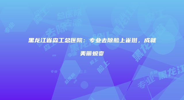 黑龙江省森工总医院：专业去除脸上雀斑，成就美丽蜕变