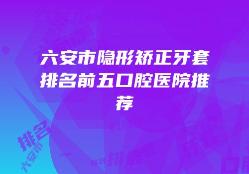 六安市隐形矫正牙套排名前五口腔医院推荐