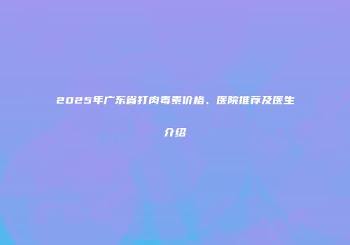 2025年广东省打肉毒素价格、医院推荐及医生介绍