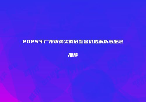 2025年广州市鼻尖畸形整容价格解析与医院推荐