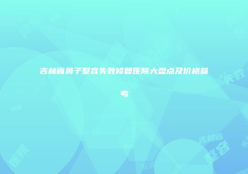 吉林省鼻子整容失败修复医院大盘点及价格参考