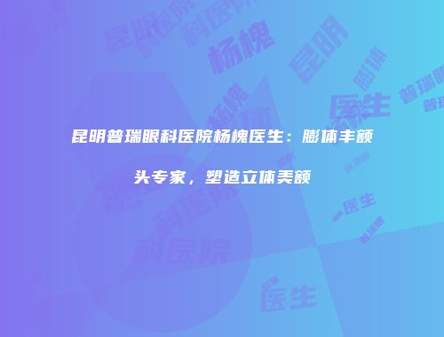 昆明普瑞眼科医院杨槐医生：膨体丰额头专家，塑造立体美额