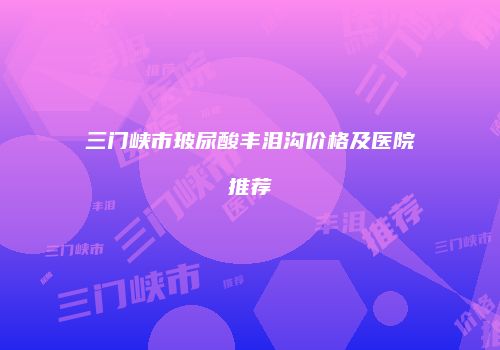 三门峡市玻尿酸丰泪沟价格及医院推荐