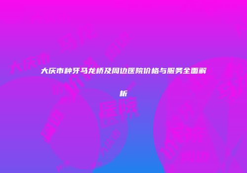 大庆市种牙马龙桥及周边医院价格与服务全面解析