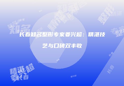 长春知名整形专家姜兴超：精湛技艺与口碑双丰收