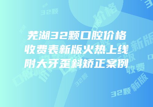 芜湖32颗口腔价格收费表新版火热上线附大牙歪斜矫正案例