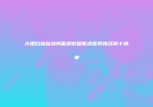 大理白族自治州面部微吸脂术医院排名前十榜单