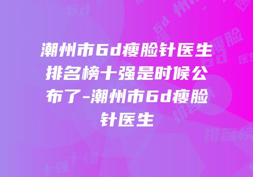 潮州市6d瘦脸针医生排名榜十强是时候公布了-潮州市6d瘦脸针医生