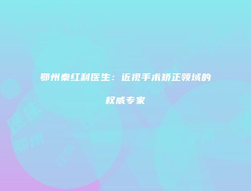 鄂州秦红利医生：近视手术矫正领域的权威专家