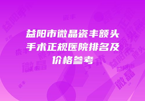 益阳市微晶瓷丰额头手术正规医院排名及价格参考