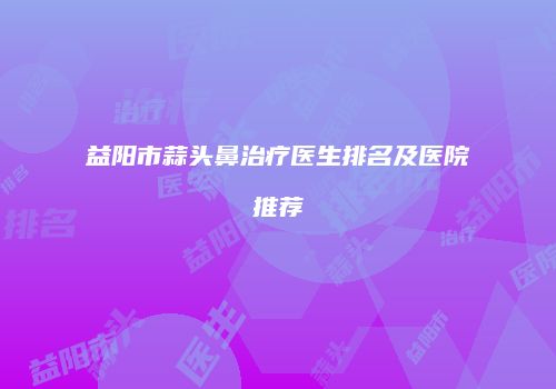 益阳市蒜头鼻治疗医生排名及医院推荐