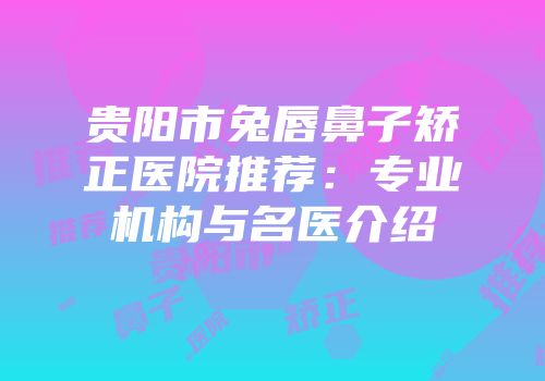 贵阳市兔唇鼻子矫正医院推荐：专业机构与名医介绍