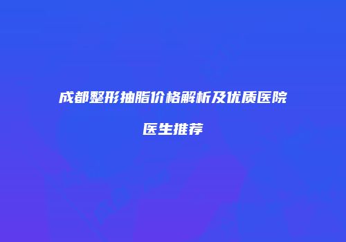 成都整形抽脂价格解析及优质医院医生推荐
