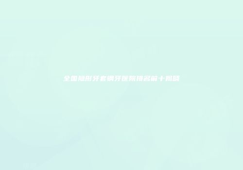 全国隐形牙套钢牙医院排名前十揭晓