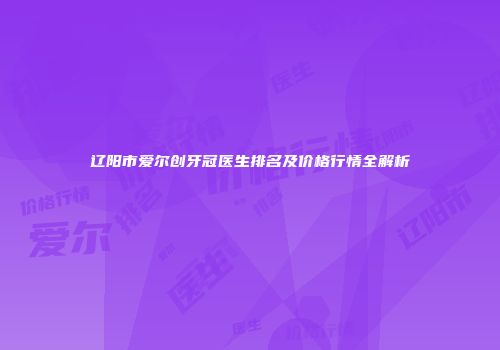 辽阳市爱尔创牙冠医生排名及价格行情全解析