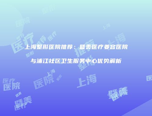 上海整形医院推荐：暨美医疗姜容医院与浦江社区卫生服务中心优势解析