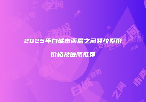 2025年白城市两眉之间竖纹整形价格及医院推荐