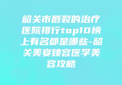 韶关市唇裂的治疗医院排行top10榜上有名都是哪些-韶关美宴臻容医学美容攻略