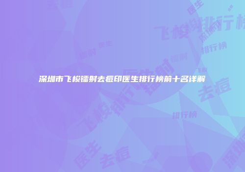 深圳市飞梭镭射去痘印医生排行榜前十名详解
