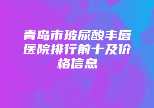 青岛市玻尿酸丰唇医院排行前十及价格信息