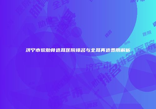济宁市软肋骨造耳医院排名与全耳再造费用解析