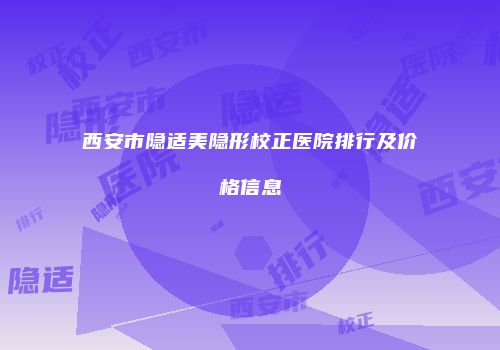 西安市隐适美隐形校正医院排行及价格信息