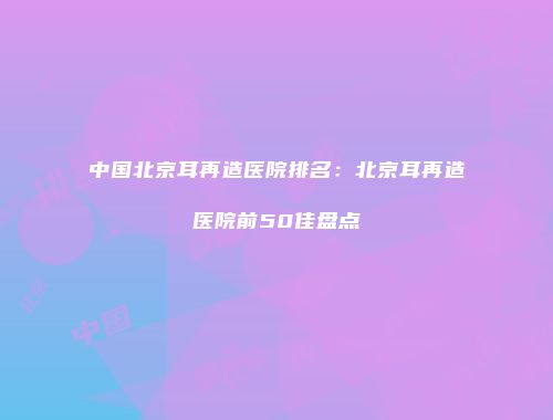 中国北京耳再造医院排名：北京耳再造医院前50佳盘点