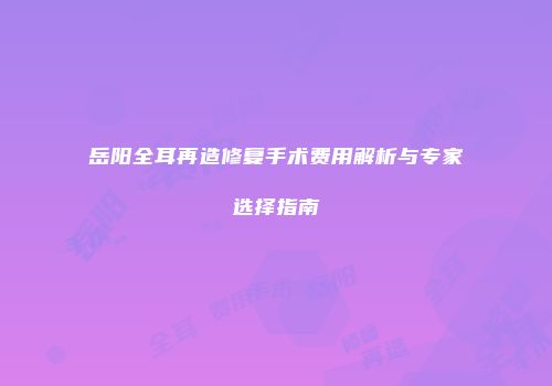 岳阳全耳再造修复手术费用解析与专家选择指南