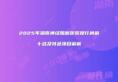 2025年湖南神经阻断医院排行榜前十名及特色项目解析