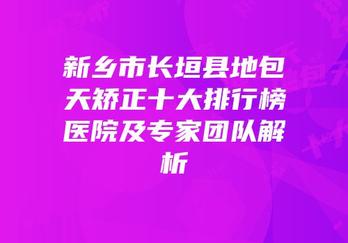 新乡市长垣县地包天矫正十大排行榜医院及专家团队解析