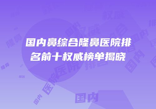 国内鼻综合隆鼻医院排名前十权威榜单揭晓