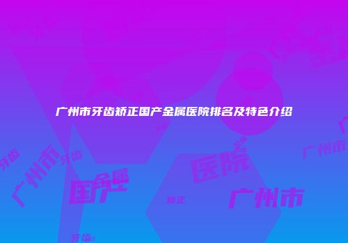 广州市牙齿矫正国产金属医院排名及特色介绍