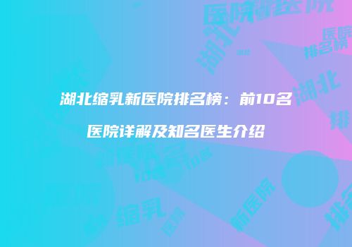 湖北缩乳新医院排名榜：前10名医院详解及知名医生介绍