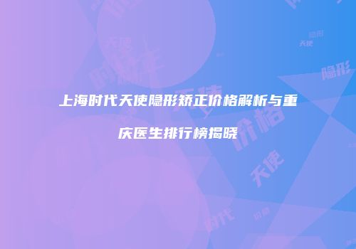 上海时代天使隐形矫正价格解析与重庆医生排行榜揭晓
