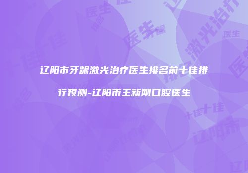 辽阳市牙龈激光治疗医生排名前十佳排行预测-辽阳市王新刚口腔医生