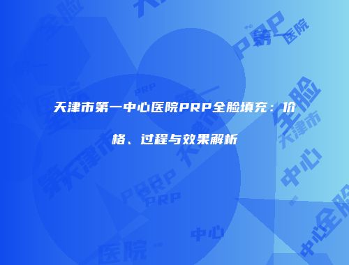天津市第一中心医院PRP全脸填充：价格、过程与效果解析
