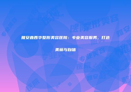 雅安鑫西华整形美容医院：专业美容服务，打造美丽与自信