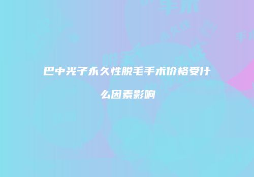 巴中光子永久性脱毛手术价格受什么因素影响