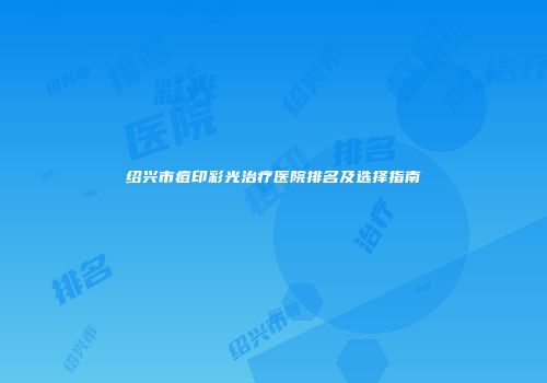 绍兴市痘印彩光治疗医院排名及选择指南