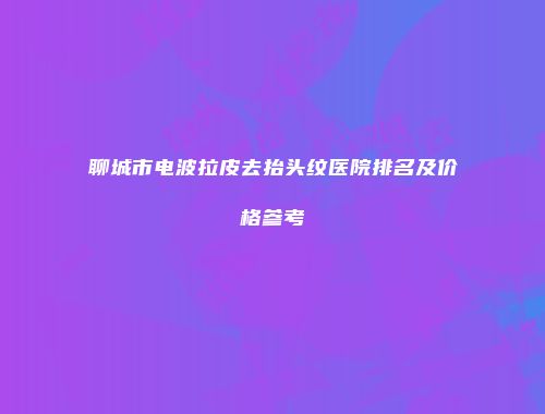 聊城市电波拉皮去抬头纹医院排名及价格参考