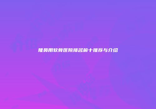 隆鼻用软骨医院排名前十推荐与介绍