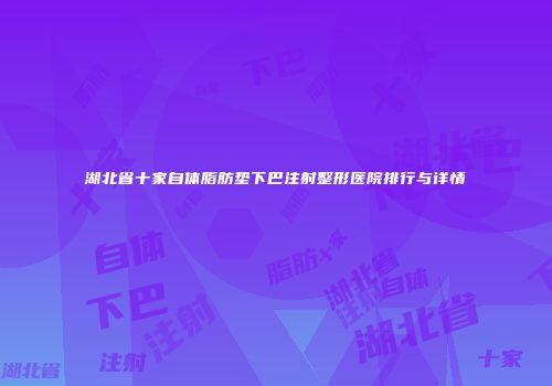 湖北省十家自体脂肪垫下巴注射整形医院排行与详情