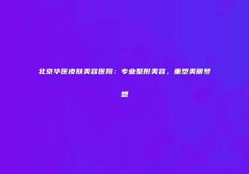 北京华医皮肤美容医院：专业整形美容，重塑美丽梦想