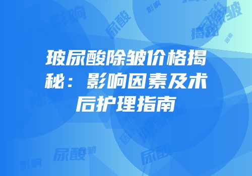玻尿酸除皱价格揭秘：影响因素及术后护理指南