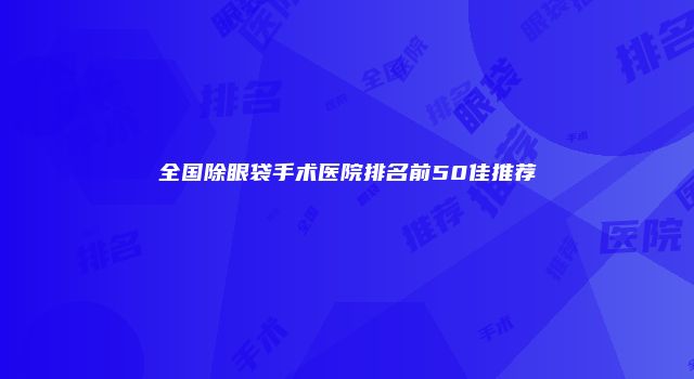 全国除眼袋手术医院排名前50佳推荐