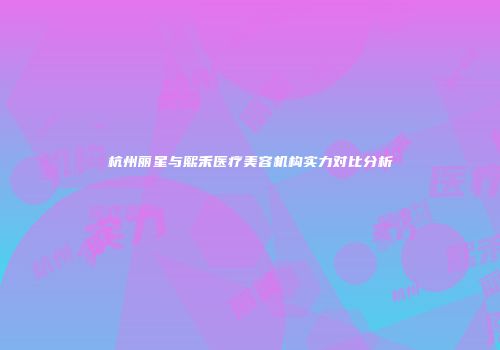 杭州丽星与熙禾医疗美容机构实力对比分析