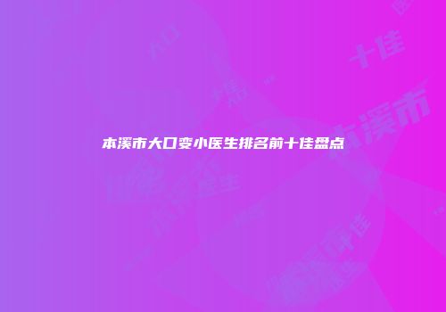 本溪市大口变小医生排名前十佳盘点