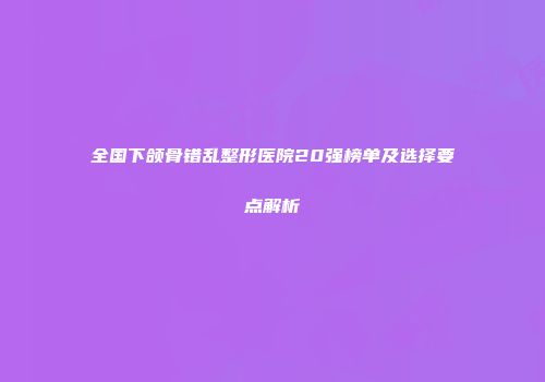 全国下颌骨错乱整形医院20强榜单及选择要点解析