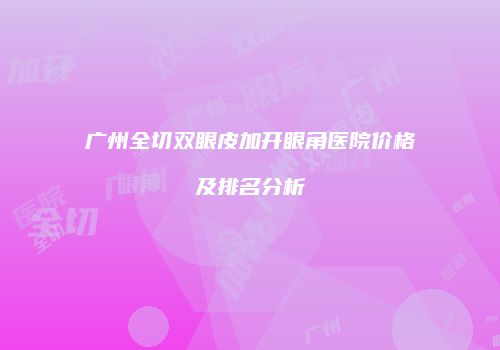 广州全切双眼皮加开眼角医院价格及排名分析