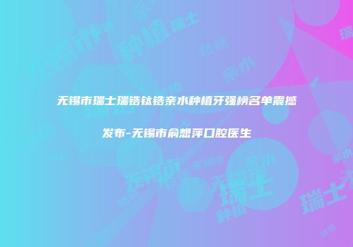 无锡市瑞士瑞锆钛锆亲水种植牙强榜名单震撼发布-无锡市俞想萍口腔医生